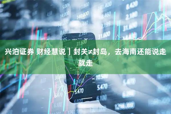 兴泊证券 财经慧说｜封关≠封岛，去海南还能说走就走