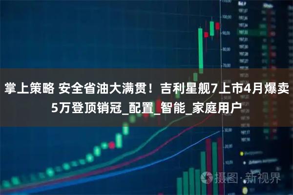 掌上策略 安全省油大满贯！吉利星舰7上市4月爆卖5万登顶销冠_配置_智能_家庭用户