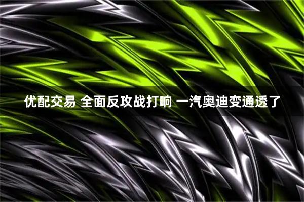 优配交易 全面反攻战打响 一汽奥迪变通透了