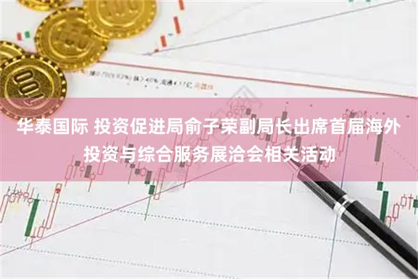 华泰国际 投资促进局俞子荣副局长出席首届海外投资与综合服务展洽会相关活动