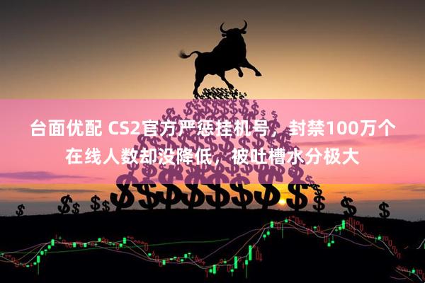 台面优配 CS2官方严惩挂机号，封禁100万个在线人数却没降低，被吐槽水分极大