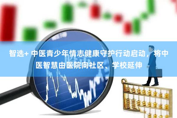 智选+ 中医青少年情志健康守护行动启动，将中医智慧由医院向社区、学校延伸