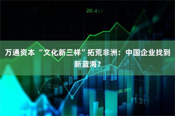 万通资本 “文化新三样”拓荒非洲：中国企业找到新蓝海？