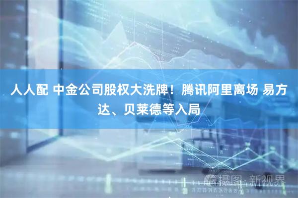 人人配 中金公司股权大洗牌！腾讯阿里离场 易方达、贝莱德等入局