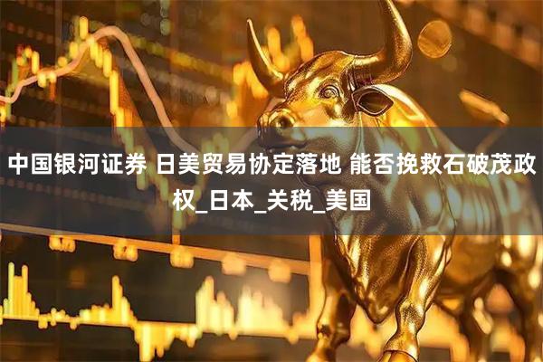 中国银河证券 日美贸易协定落地 能否挽救石破茂政权_日本_关税_美国