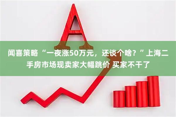闻喜策略 “一夜涨50万元，还谈个啥？”上海二手房市场现卖家大幅跳价 买家不干了