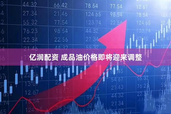 亿润配资 成品油价格即将迎来调整