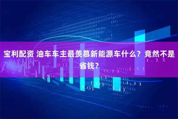 宝利配资 油车车主最羡慕新能源车什么？竟然不是省钱？