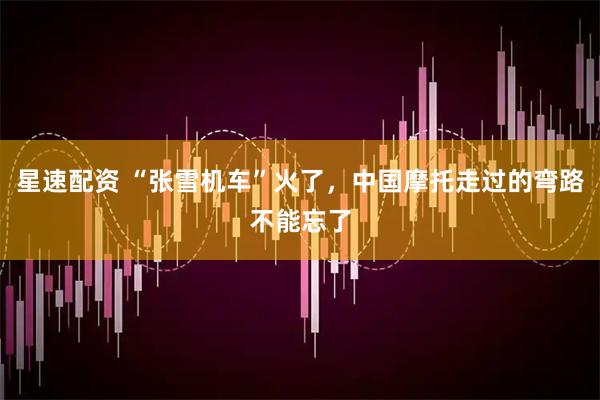 星速配资 “张雪机车”火了，中国摩托走过的弯路不能忘了