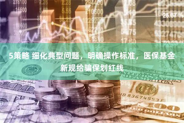 5策略 细化典型问题，明确操作标准，医保基金新规给骗保划红线