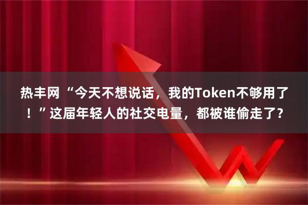 热丰网 “今天不想说话，我的Token不够用了！”这届年轻人的社交电量，都被谁偷走了？