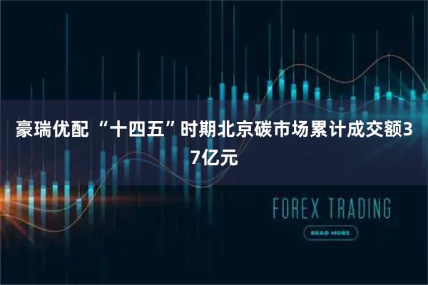 豪瑞优配 “十四五”时期北京碳市场累计成交额37亿元